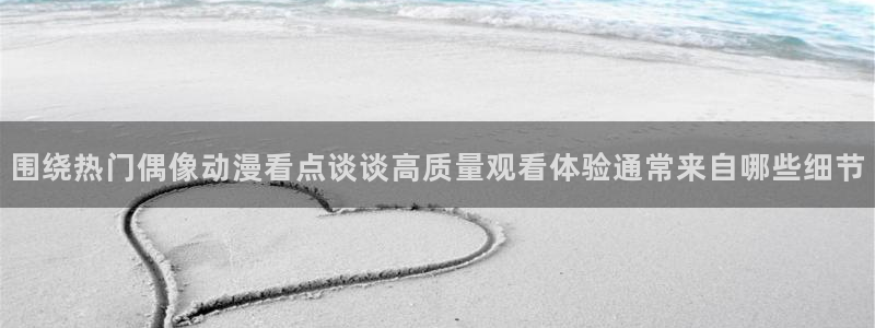 韩漫人气漫画:围绕热门偶像动漫看点谈谈高质量观看体验通常来自哪些细节配图